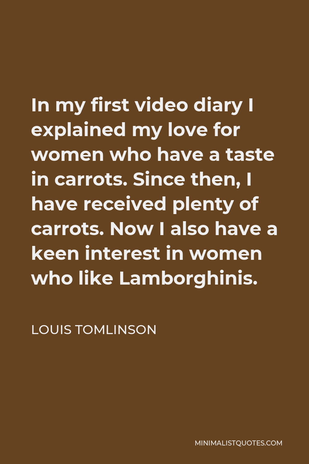Louis Tomlinson Quote - In my first video diary I explained my love for women who have a taste in carrots. Since then, I have received plenty of carrots. Now I also have a keen interest in women who like Lamborghinis.