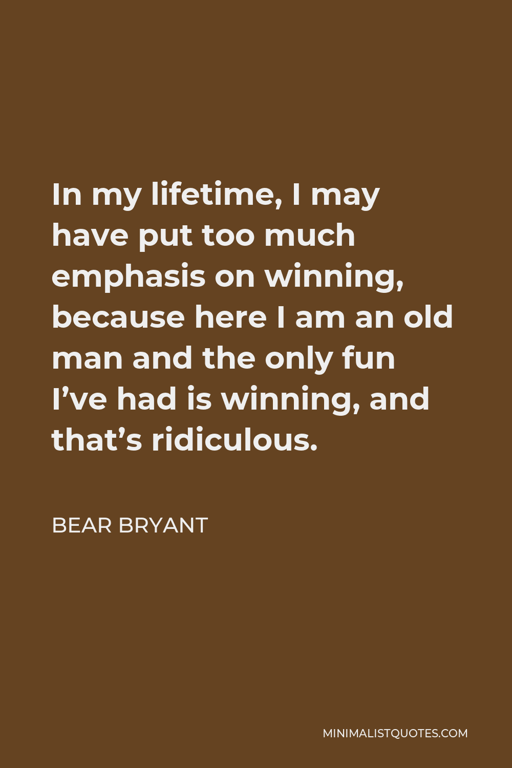 Bear Bryant Quote - In my lifetime, I may have put too much emphasis on winning, because here I am an old man and the only fun I’ve had is winning, and that’s ridiculous.