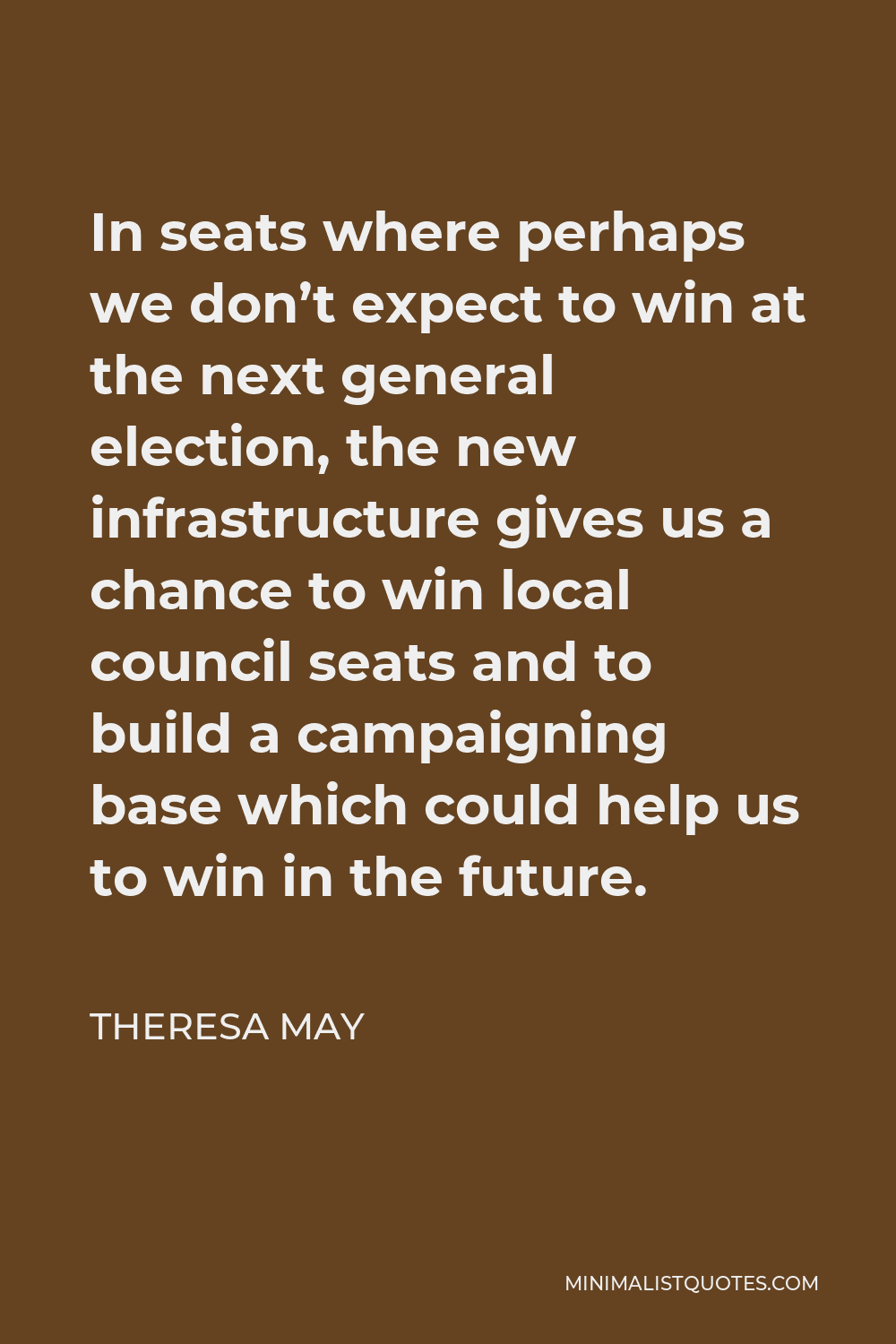 Theresa May Quote - In seats where perhaps we don’t expect to win at the next general election, the new infrastructure gives us a chance to win local council seats and to build a campaigning base which could help us to win in the future.
