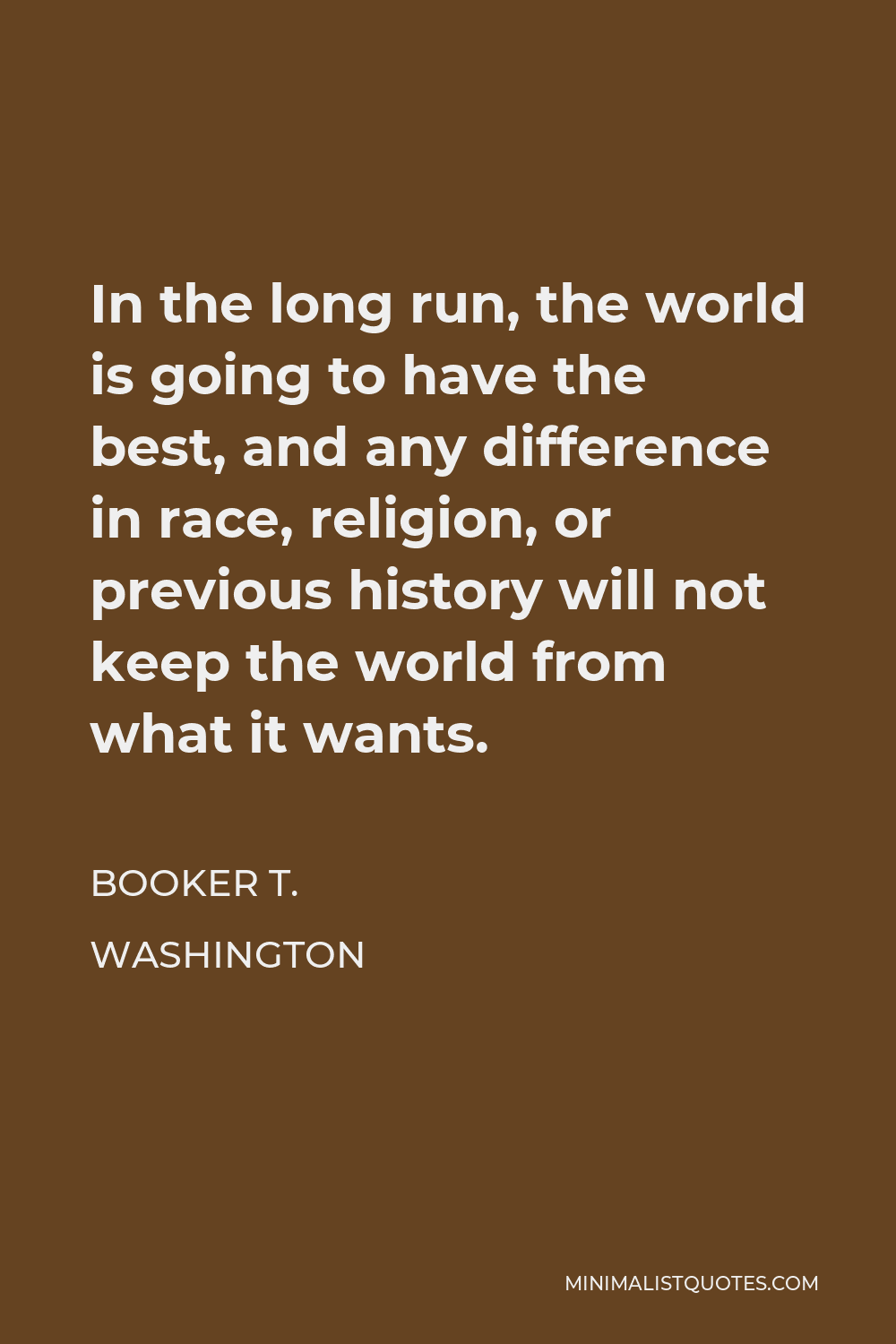 Booker T. Washington Quote - In the long run, the world is going to have the best, and any difference in race, religion, or previous history will not keep the world from what it wants.