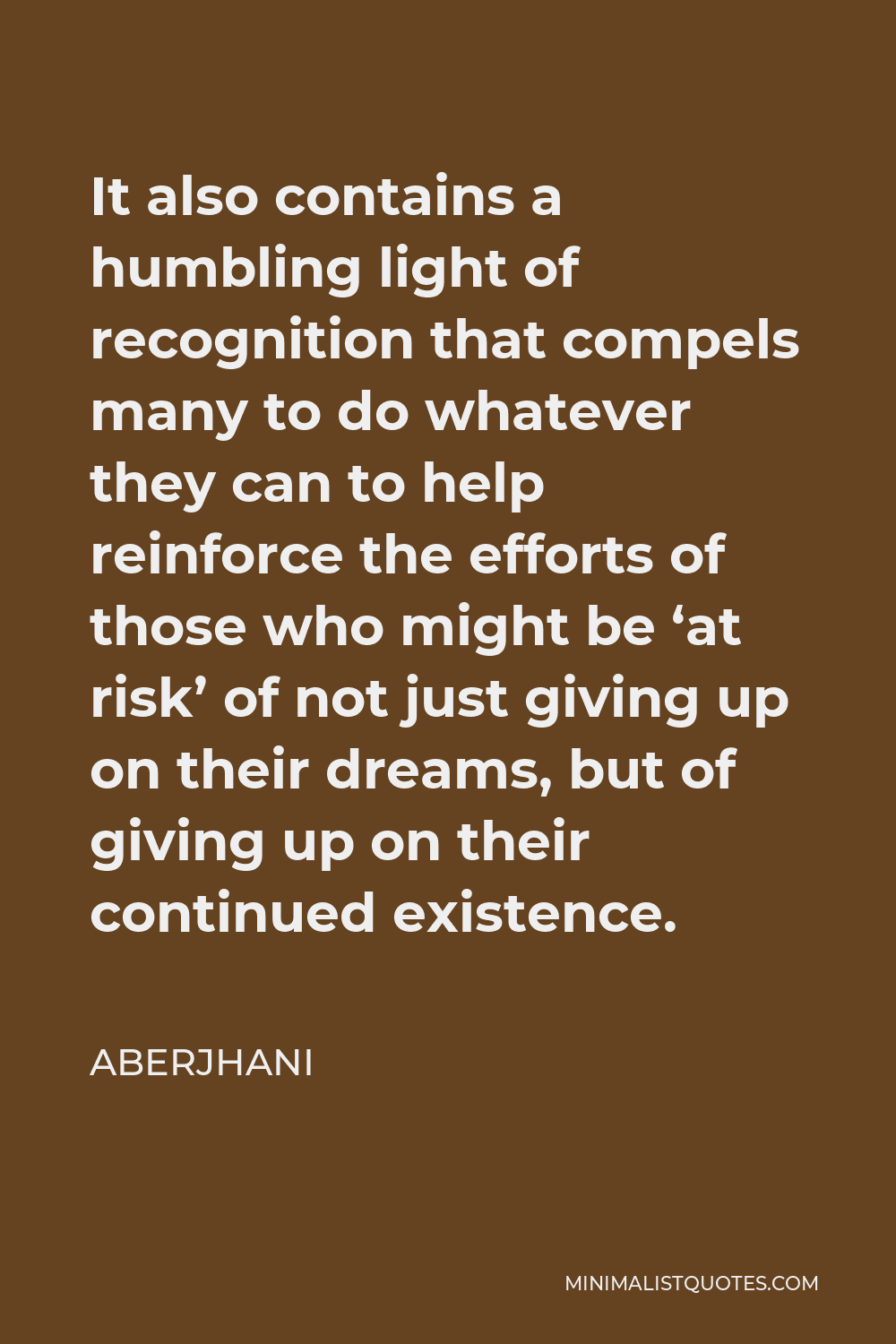 Aberjhani Quote - It also contains a humbling light of recognition that compels many to do whatever they can to help reinforce the efforts of those who might be ‘at risk’ of not just giving up on their dreams, but of giving up on their continued existence.