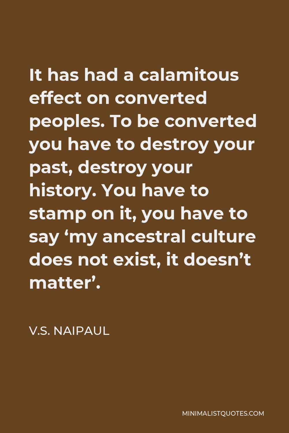 V.S. Naipaul Quote - It has had a calamitous effect on converted peoples. To be converted you have to destroy your past, destroy your history. You have to stamp on it, you have to say ‘my ancestral culture does not exist, it doesn’t matter’.