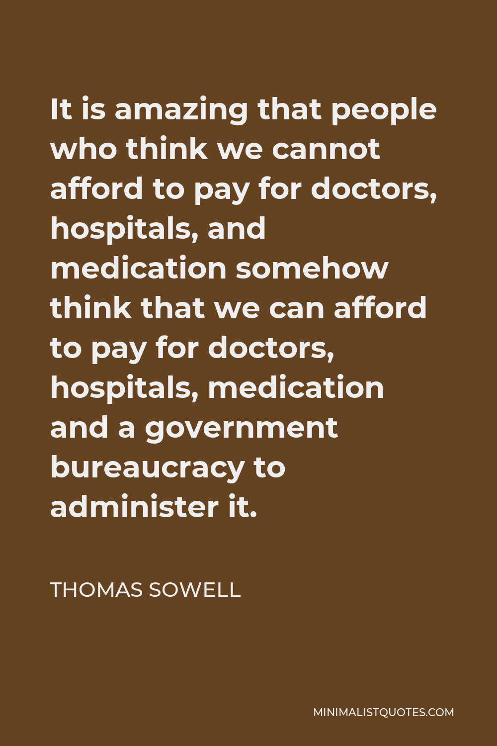 Thomas Sowell Quote - It is amazing that people who think we cannot afford to pay for doctors, hospitals, and medication somehow think that we can afford to pay for doctors, hospitals, medication and a government bureaucracy to administer it.