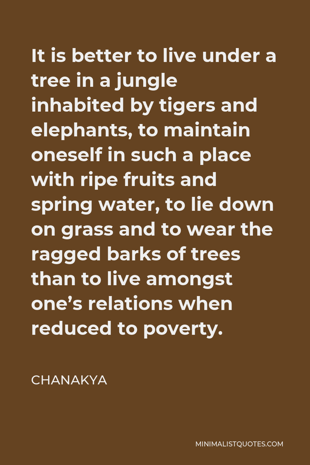 Chanakya Quote - It is better to live under a tree in a jungle inhabited by tigers and elephants, to maintain oneself in such a place with ripe fruits and spring water, to lie down on grass and to wear the ragged barks of trees than to live amongst one’s relations when reduced to poverty.