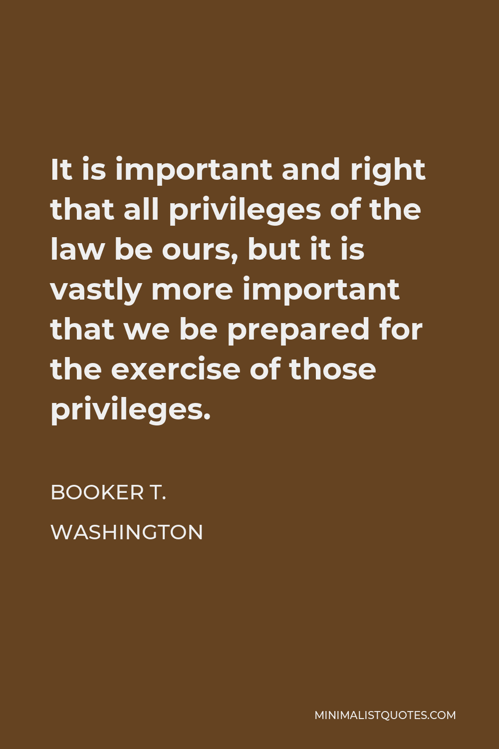 Booker T. Washington Quote - It is important and right that all privileges of the law be ours, but it is vastly more important that we be prepared for the exercise of those privileges.