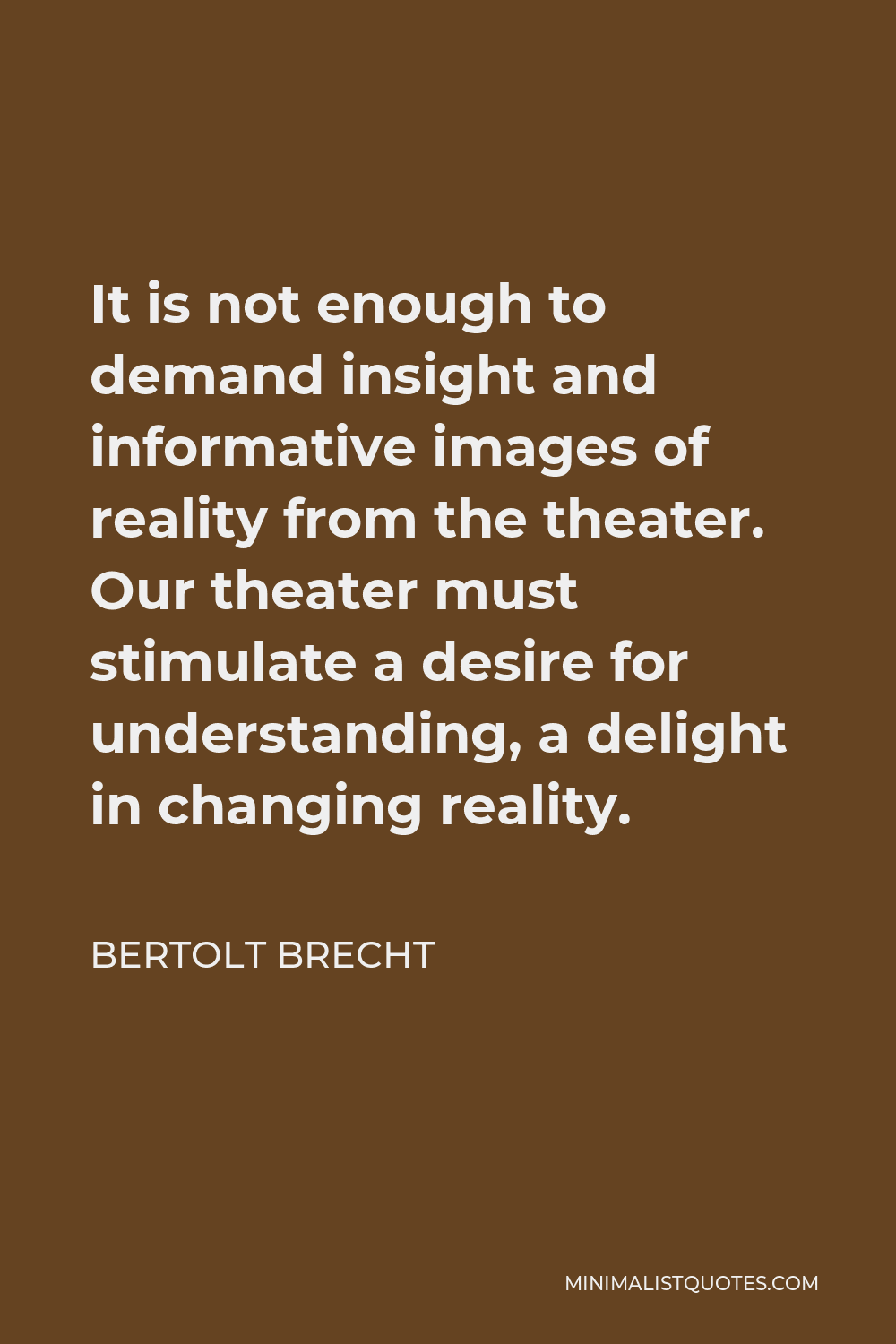 Bertolt Brecht Quote - It is not enough to demand insight and informative images of reality from the theater. Our theater must stimulate a desire for understanding, a delight in changing reality.