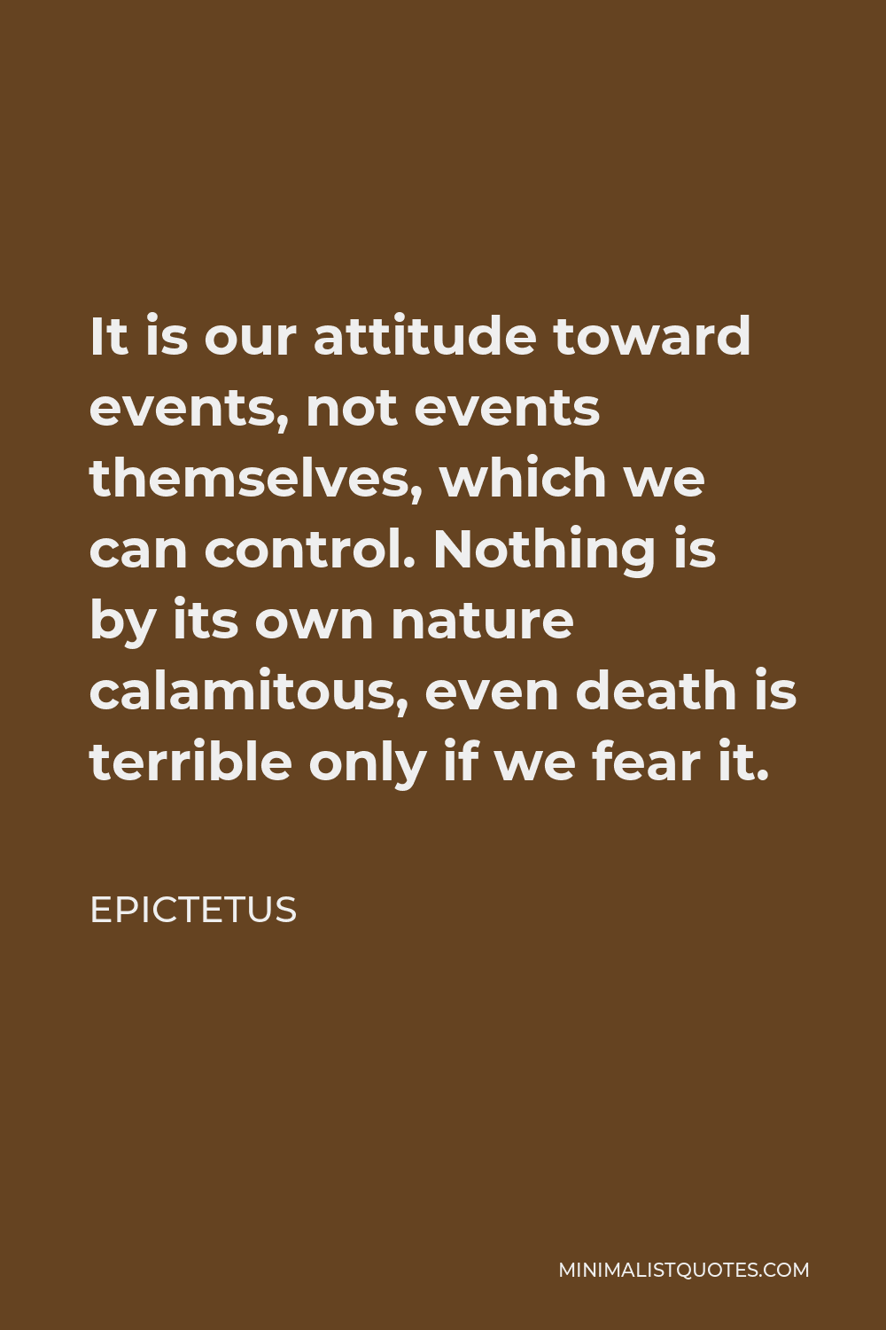 Epictetus Quote - It is our attitude toward events, not events themselves, which we can control. Nothing is by its own nature calamitous, even death is terrible only if we fear it.