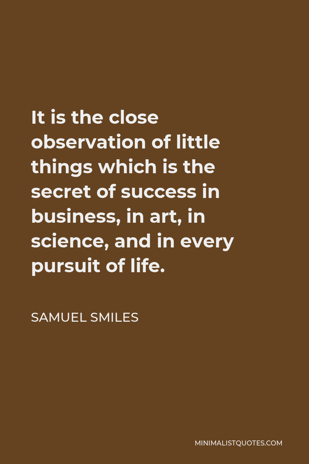 Samuel Smiles Quote - It is the close observation of little things which is the secret of success in business, in art, in science, and in every pursuit of life.