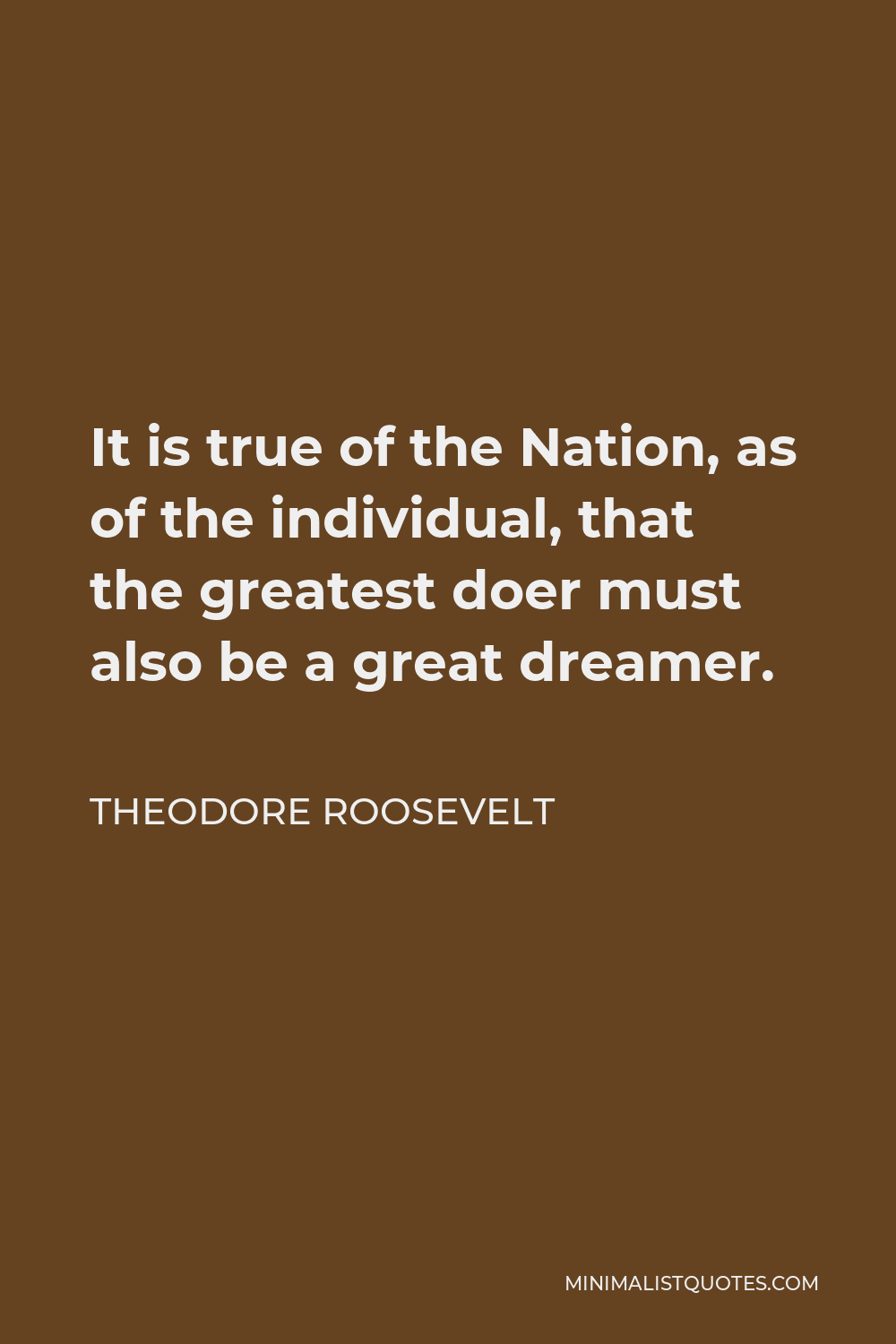Theodore Roosevelt Quote - It is true of the Nation, as of the individual, that the greatest doer must also be a great dreamer.