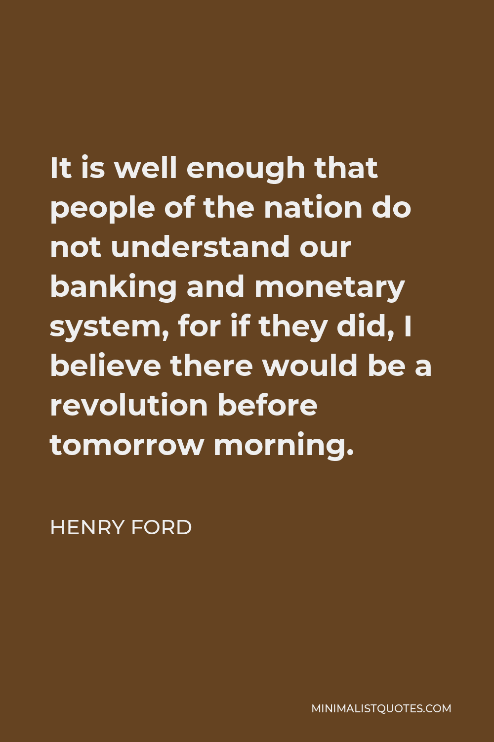 Henry Ford Quote - It is well enough that people of the nation do not understand our banking and monetary system, for if they did, I believe there would be a revolution before tomorrow morning.