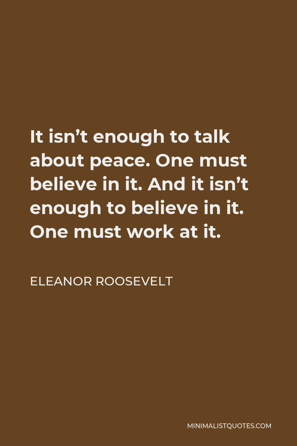 Eleanor Roosevelt Quote - It isn’t enough to talk about peace. One must believe in it. And it isn’t enough to believe in it. One must work at it.