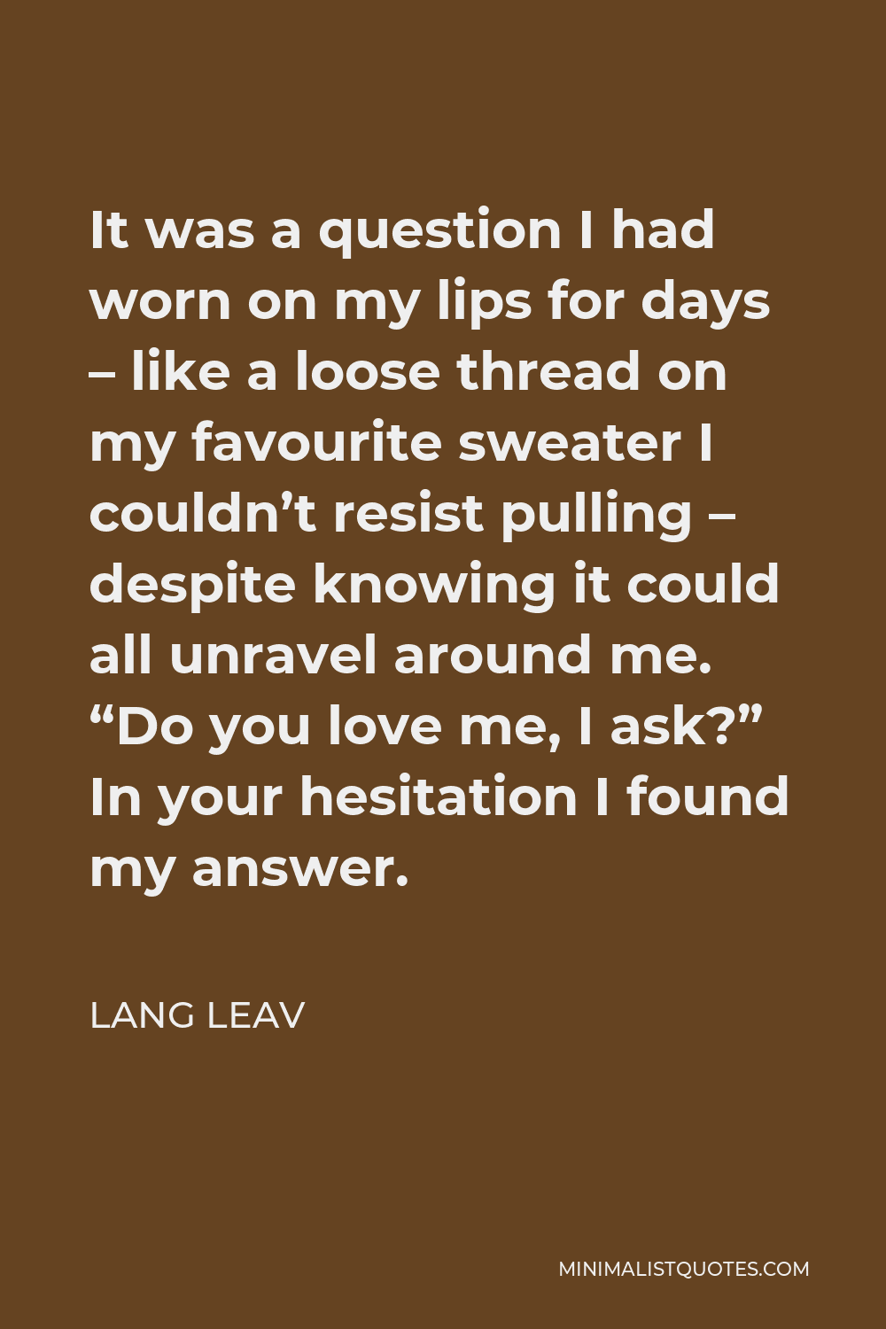 Lang Leav Quote - It was a question I had worn on my lips for days – like a loose thread on my favourite sweater I couldn’t resist pulling – despite knowing it could all unravel around me. “Do you love me, I ask?” In your hesitation I found my answer.