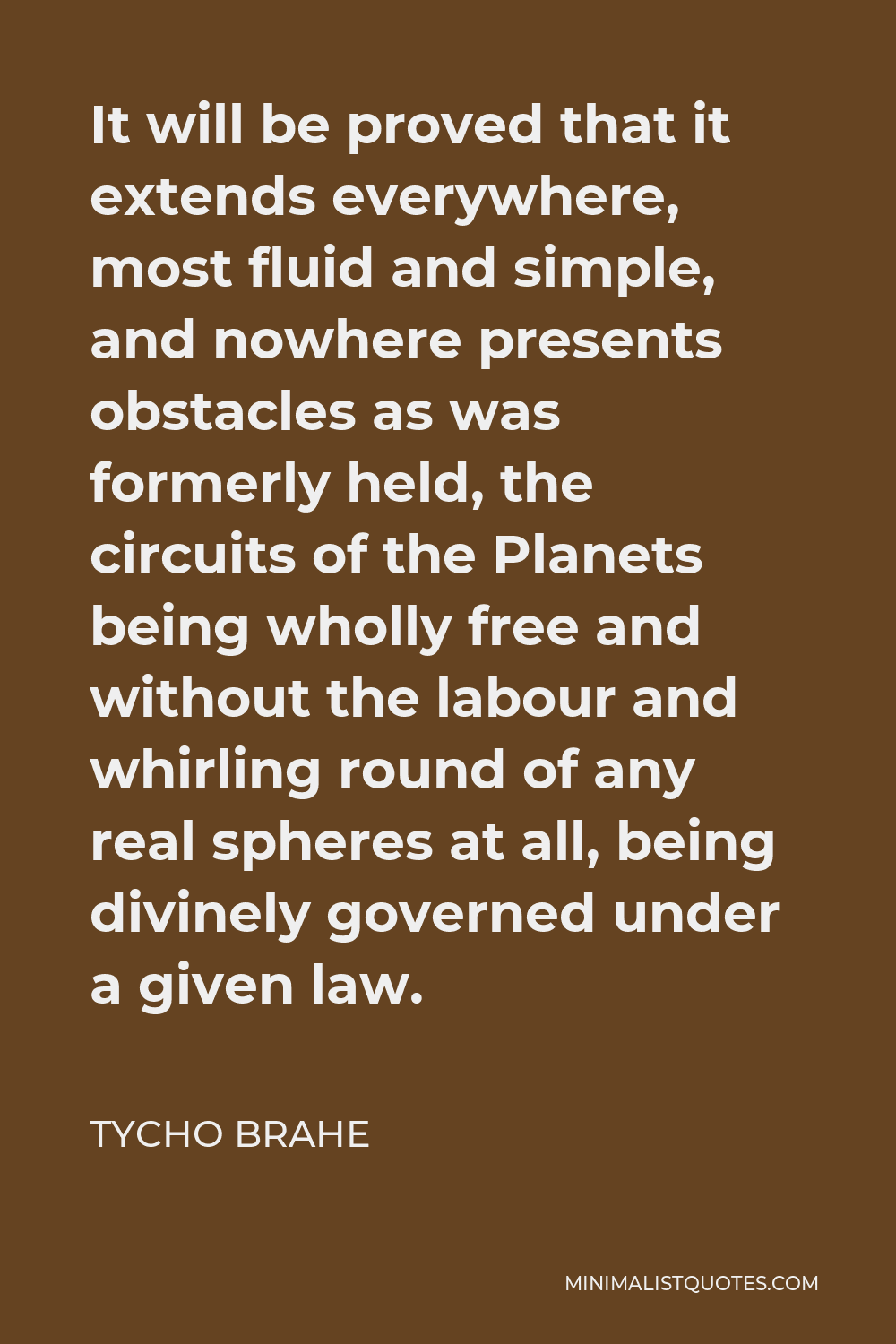 Tycho Brahe Quote - It will be proved that it extends everywhere, most fluid and simple, and nowhere presents obstacles as was formerly held, the circuits of the Planets being wholly free and without the labour and whirling round of any real spheres at all, being divinely governed under a given law.