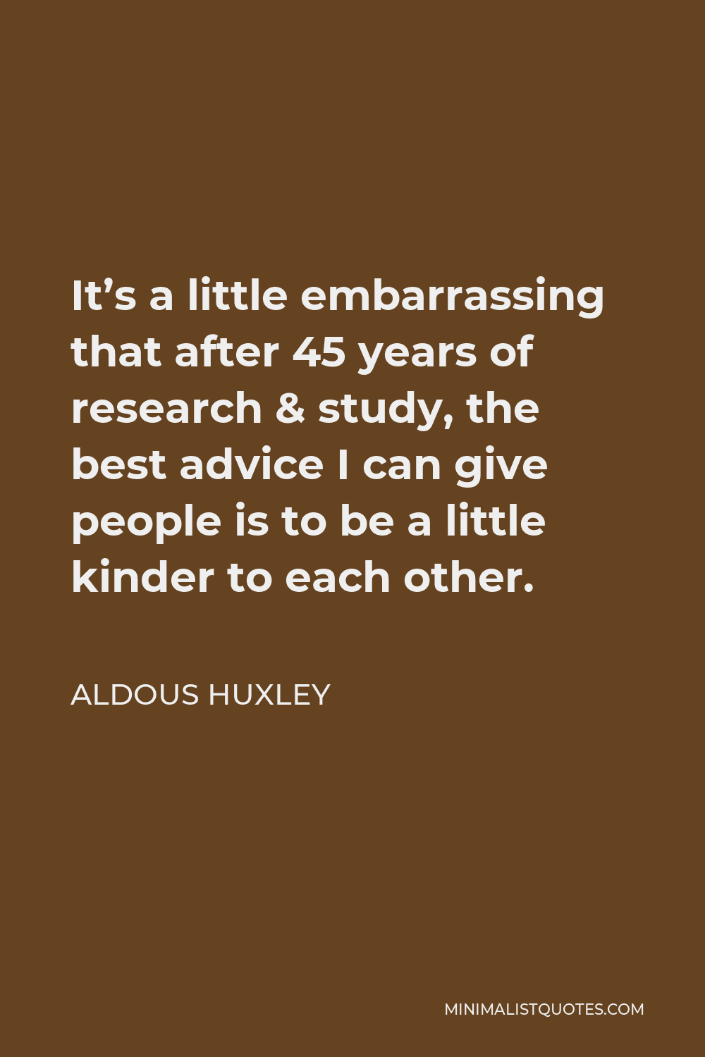 Aldous Huxley Quote - It’s a little embarrassing that after 45 years of research & study, the best advice I can give people is to be a little kinder to each other.
