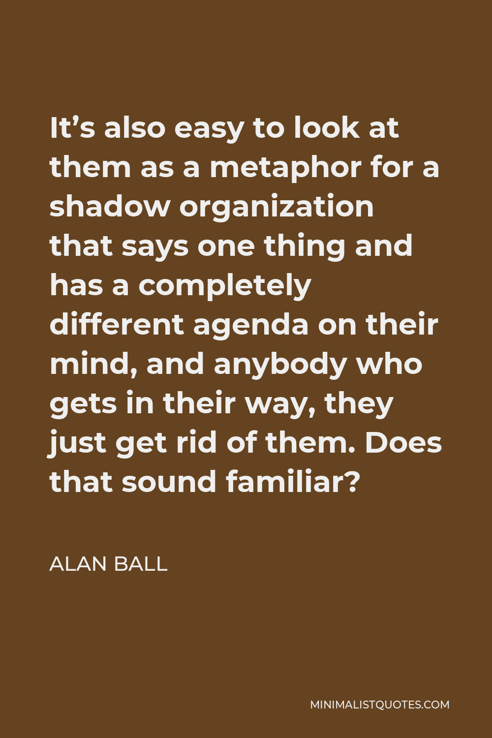 Alan Ball Quote - It’s also easy to look at them as a metaphor for a shadow organization that says one thing and has a completely different agenda on their mind, and anybody who gets in their way, they just get rid of them. Does that sound familiar?