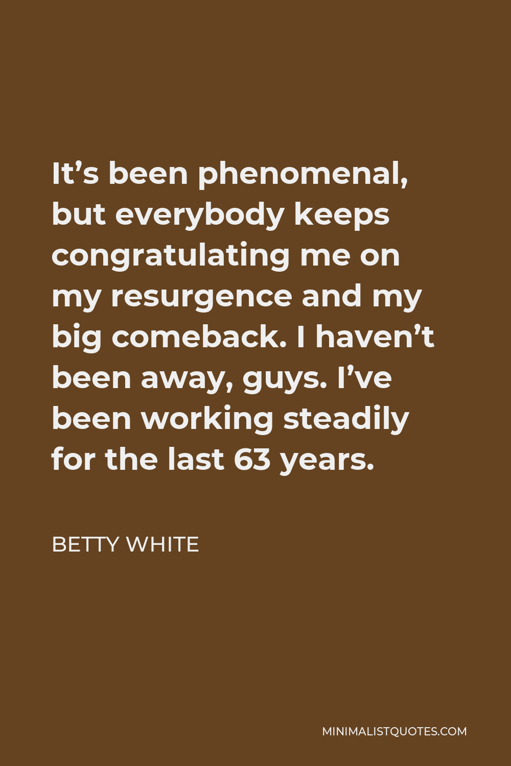 Betty White Quote - It’s been phenomenal, but everybody keeps congratulating me on my resurgence and my big comeback. I haven’t been away, guys. I’ve been working steadily for the last 63 years.