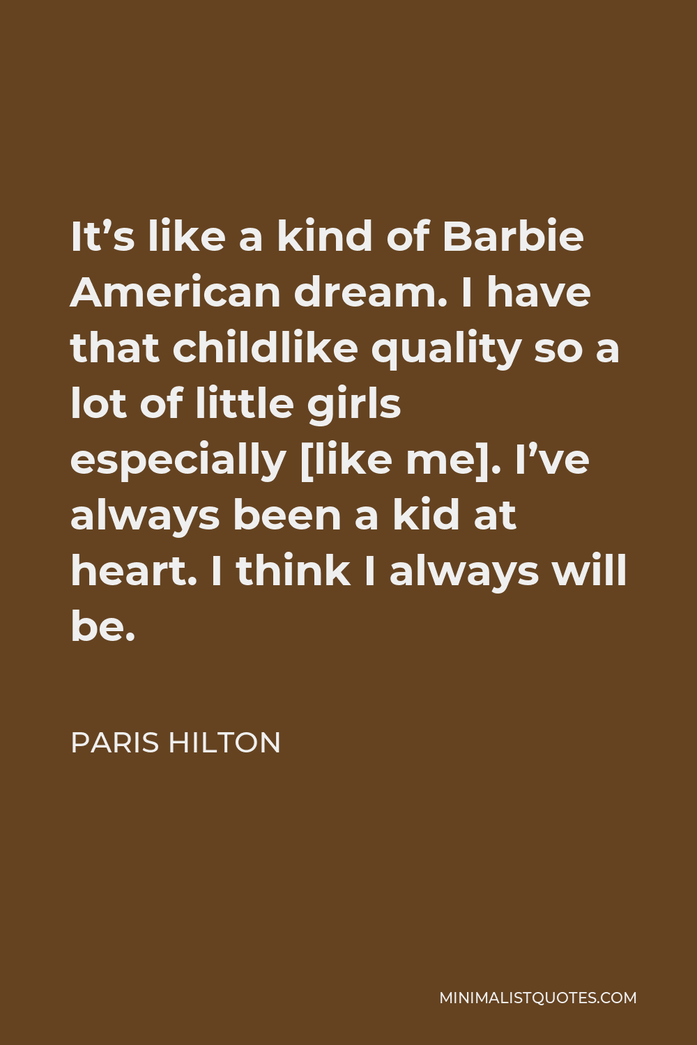 Paris Hilton Quote - It’s like a kind of Barbie American dream. I have that childlike quality so a lot of little girls especially [like me]. I’ve always been a kid at heart. I think I always will be.