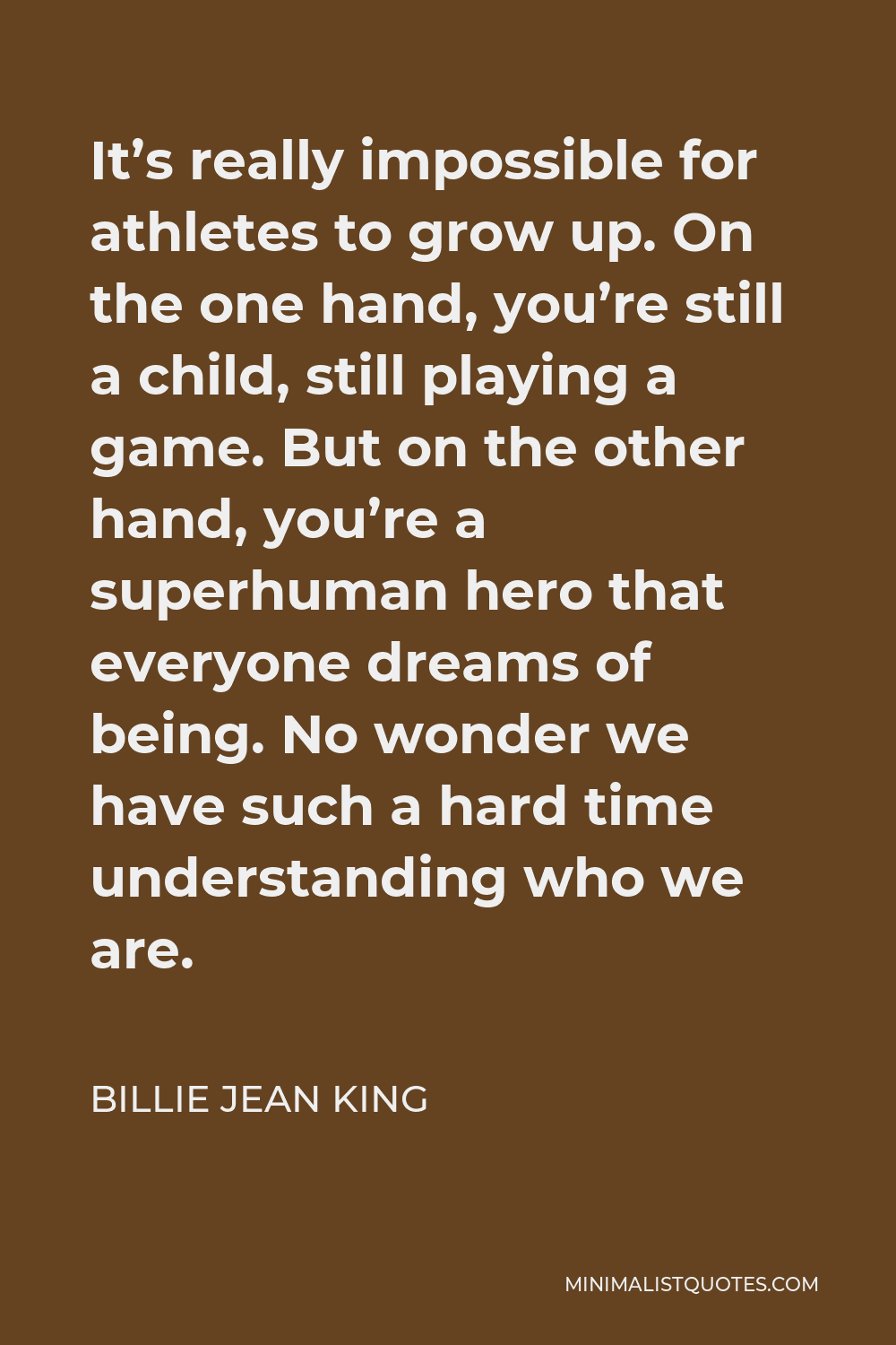 Billie Jean King Quote - It’s really impossible for athletes to grow up. On the one hand, you’re still a child, still playing a game. But on the other hand, you’re a superhuman hero that everyone dreams of being. No wonder we have such a hard time understanding who we are.