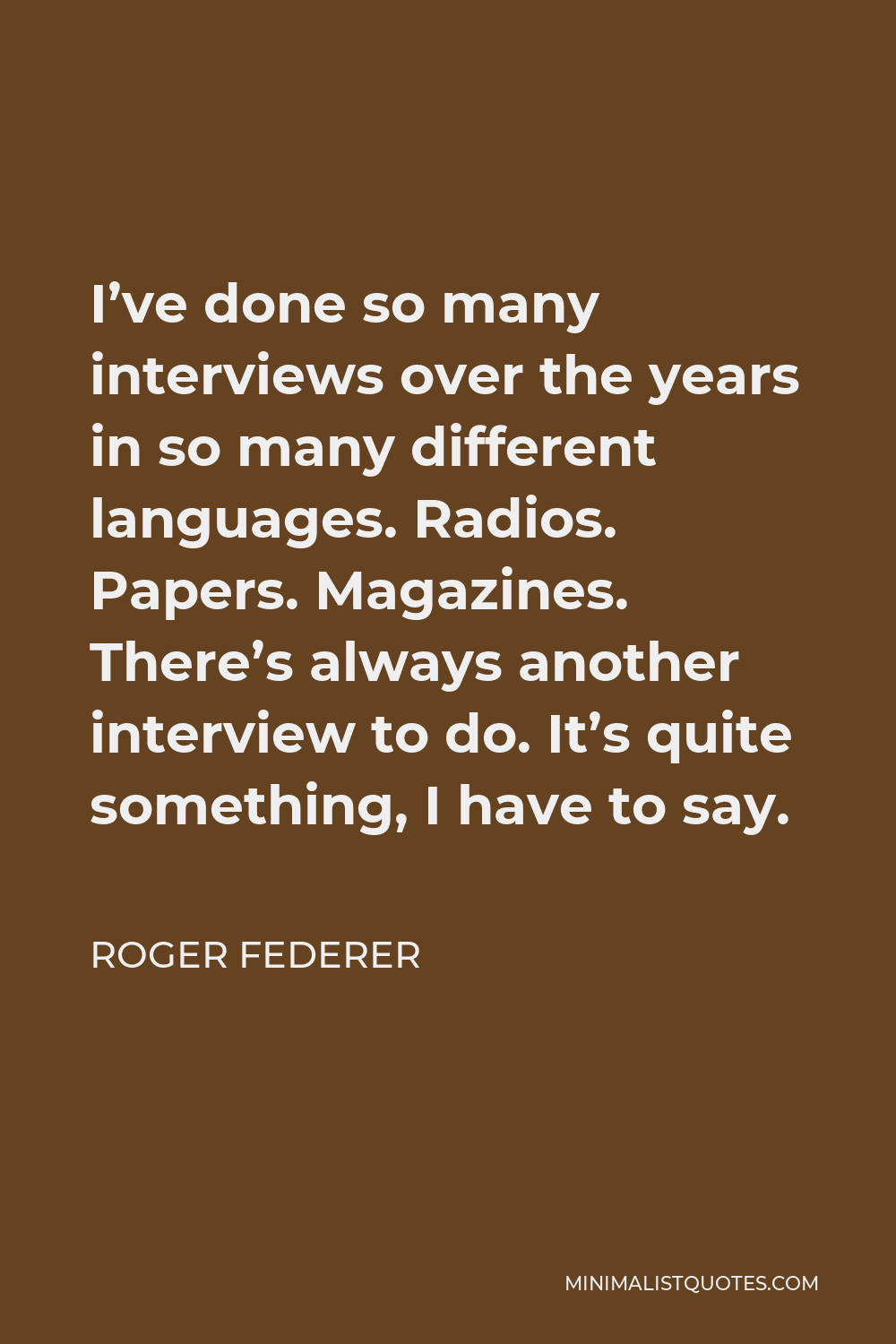 Roger Federer Quote - I’ve done so many interviews over the years in so many different languages. Radios. Papers. Magazines. There’s always another interview to do. It’s quite something, I have to say.