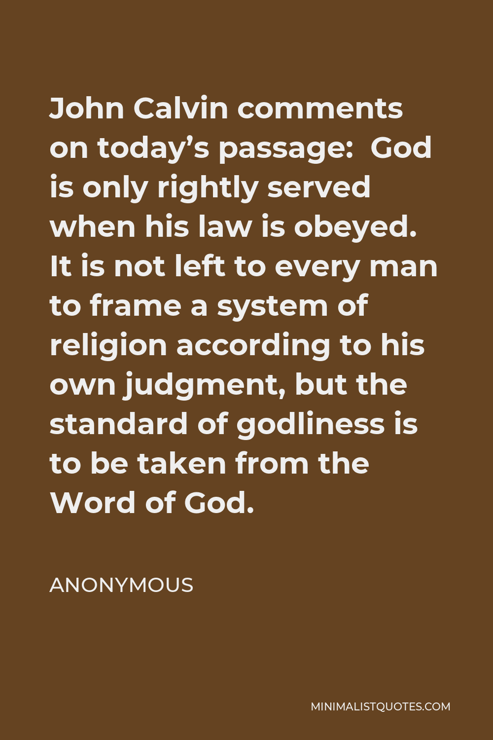 Anonymous Quote - John Calvin comments on today’s passage: God is only rightly served when his law is obeyed. It is not left to every man to frame a system of religion according to his own judgment, but the standard of godliness is to be taken from the Word of God.