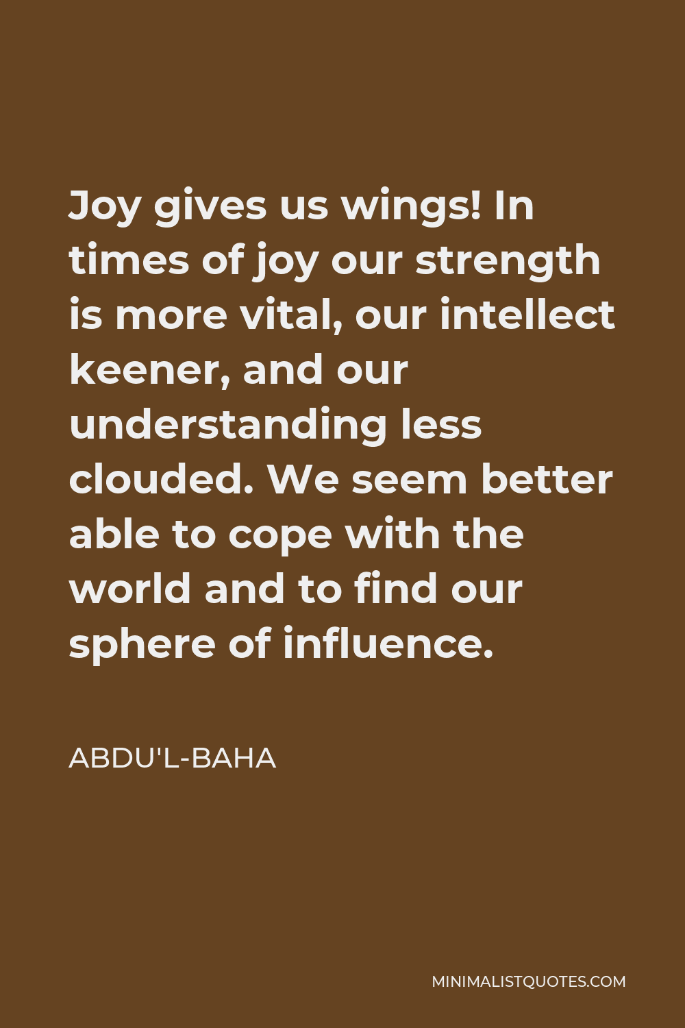 Abdu'l-Baha Quote - Joy gives us wings! In times of joy our strength is more vital, our intellect keener, and our understanding less clouded. We seem better able to cope with the world and to find our sphere of influence.