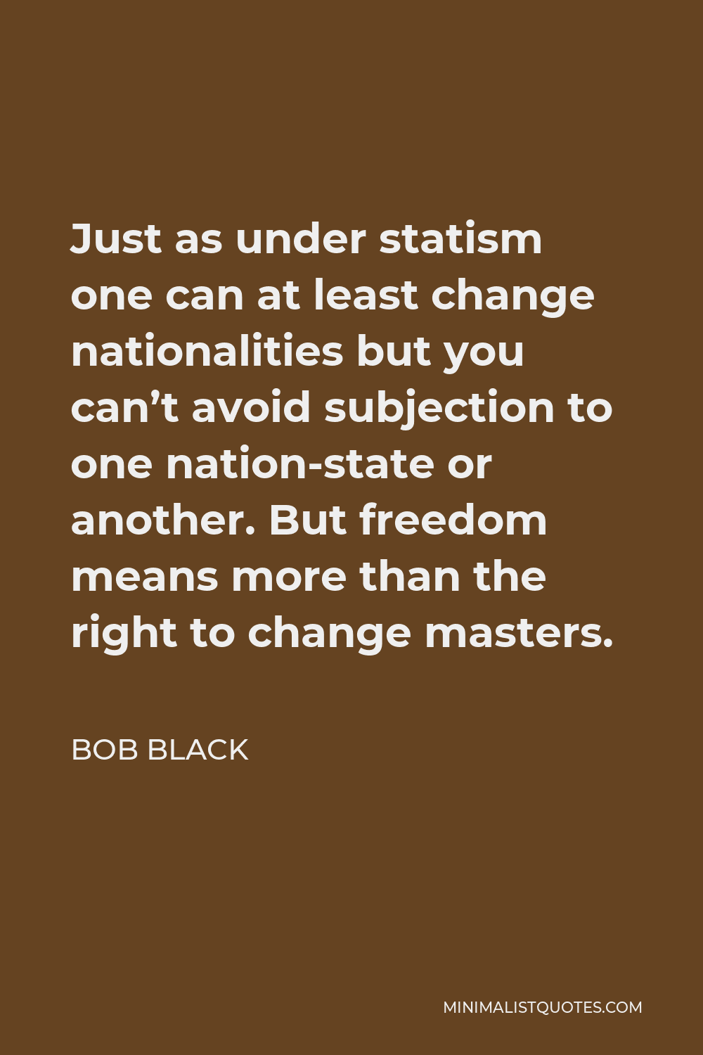 Bob Black Quote - Just as under statism one can at least change nationalities but you can’t avoid subjection to one nation-state or another. But freedom means more than the right to change masters.