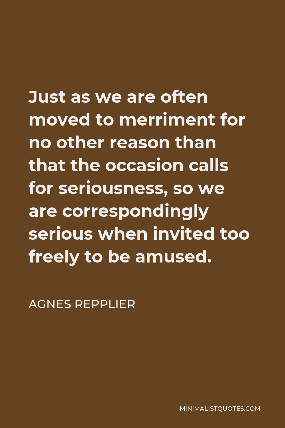 Agnes Repplier Quote - Just as we are often moved to merriment for no other reason than that the occasion calls for seriousness, so we are correspondingly serious when invited too freely to be amused.