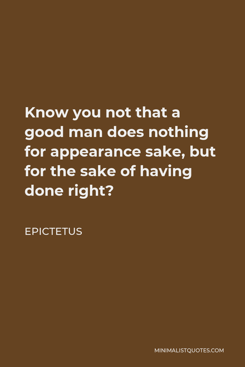 Epictetus Quote - Know you not that a good man does nothing for appearance sake, but for the sake of having done right?