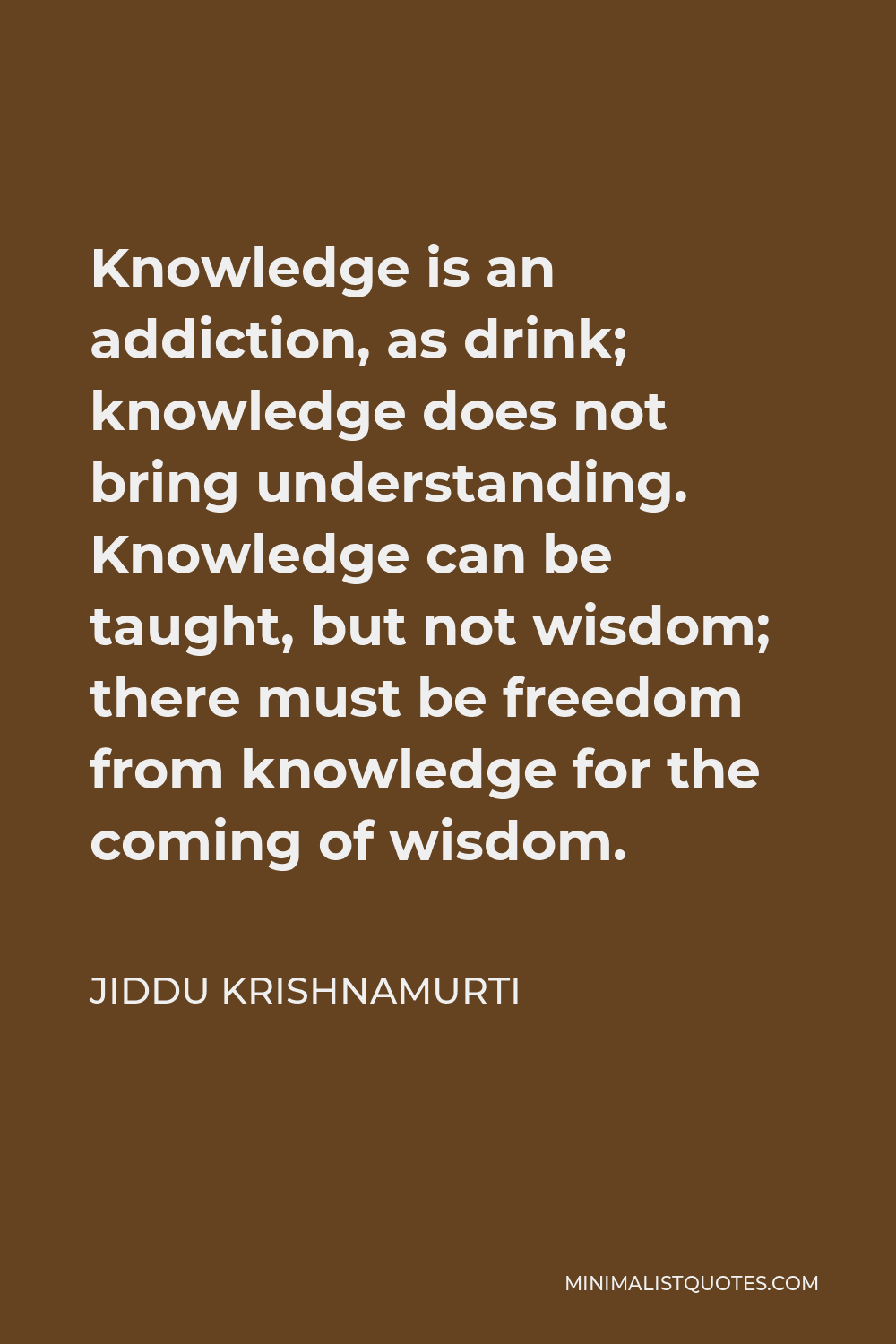Jiddu Krishnamurti Quote - Knowledge is an addiction, as drink; knowledge does not bring understanding. Knowledge can be taught, but not wisdom; there must be freedom from knowledge for the coming of wisdom.