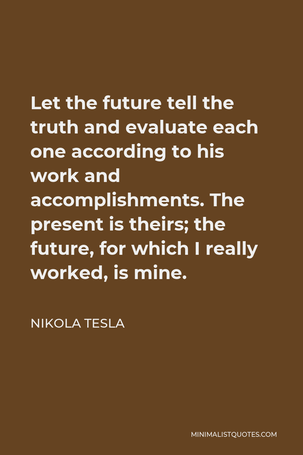 Nikola Tesla Quote - Let the future tell the truth, and evaluate each one according to his work and accomplishments. The present is theirs; the future, for which I have really worked, is mine