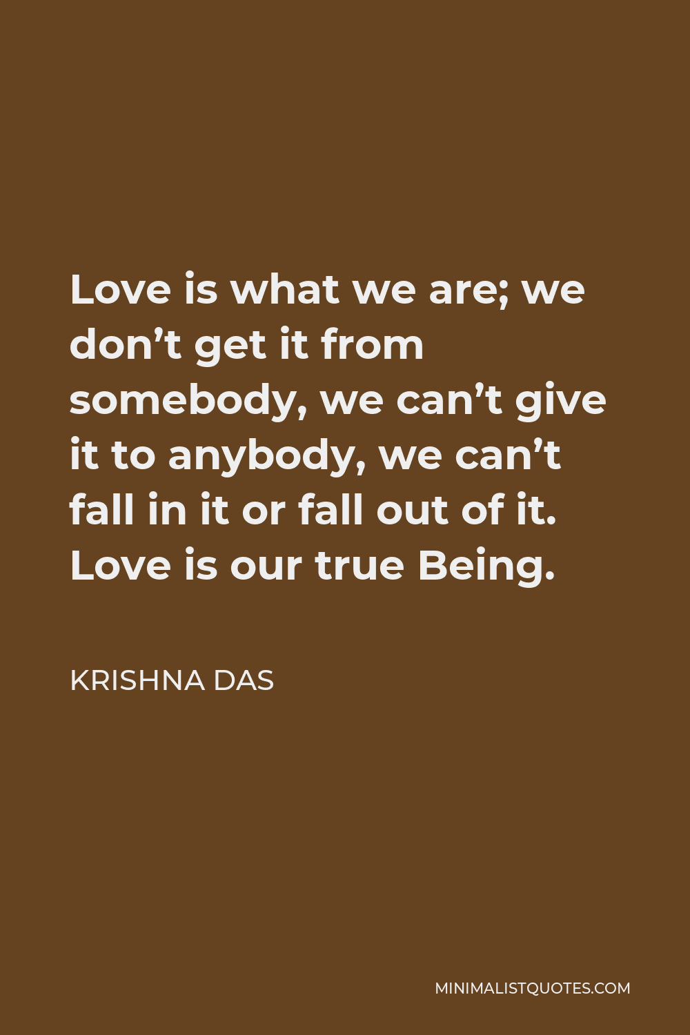 Krishna Das Quote - Love is what we are; we don’t get it from somebody, we can’t give it to anybody, we can’t fall in it or fall out of it. Love is our true Being.