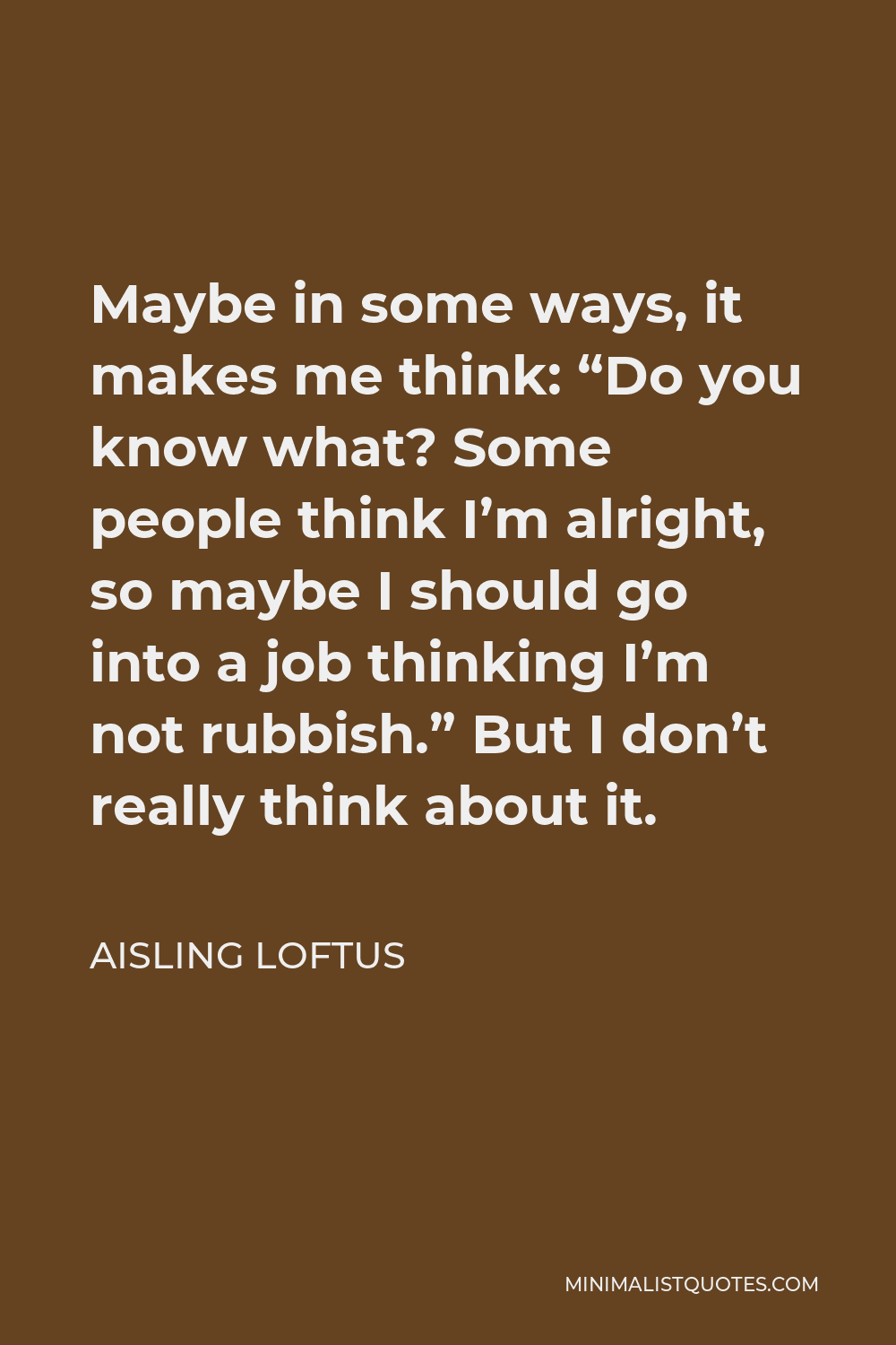 Aisling Loftus Quote - Maybe in some ways, it makes me think: “Do you know what? Some people think I’m alright, so maybe I should go into a job thinking I’m not rubbish.” But I don’t really think about it.