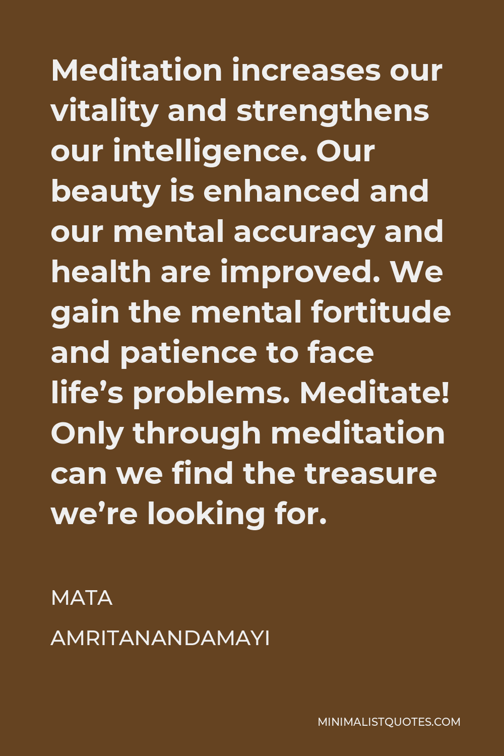 Mata Amritanandamayi Quote - Meditation increases our vitality and strengthens our intelligence. Our beauty is enhanced and our mental accuracy and health are improved. We gain the mental fortitude and patience to face life’s problems. Meditate! Only through meditation can we find the treasure we’re looking for.