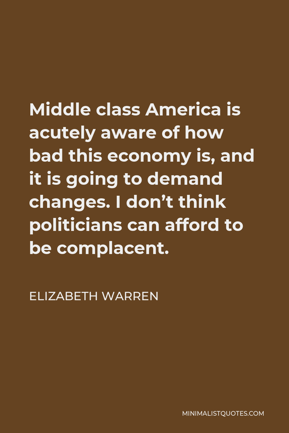 Elizabeth Warren Quote - Middle class America is acutely aware of how bad this economy is, and it is going to demand changes. I don’t think politicians can afford to be complacent.