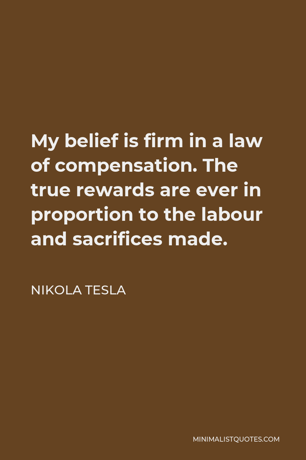 Nikola Tesla Quote - My belief is firm in a law of compensation. The true rewards are ever in proportion to the labour and sacrifices made.