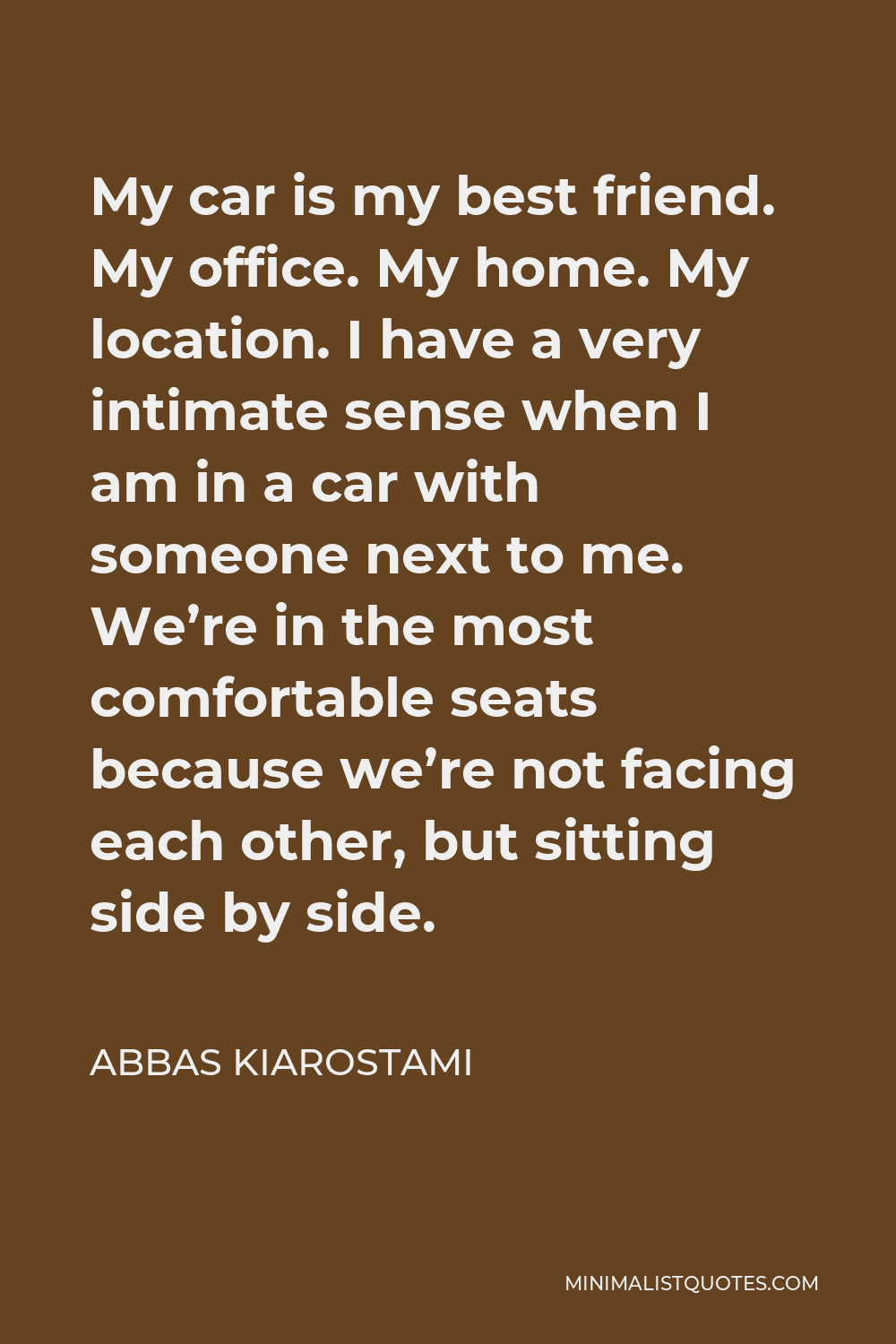 Abbas Kiarostami Quote - My car is my best friend. My office. My home. My location. I have a very intimate sense when I am in a car with someone next to me. We’re in the most comfortable seats because we’re not facing each other, but sitting side by side.