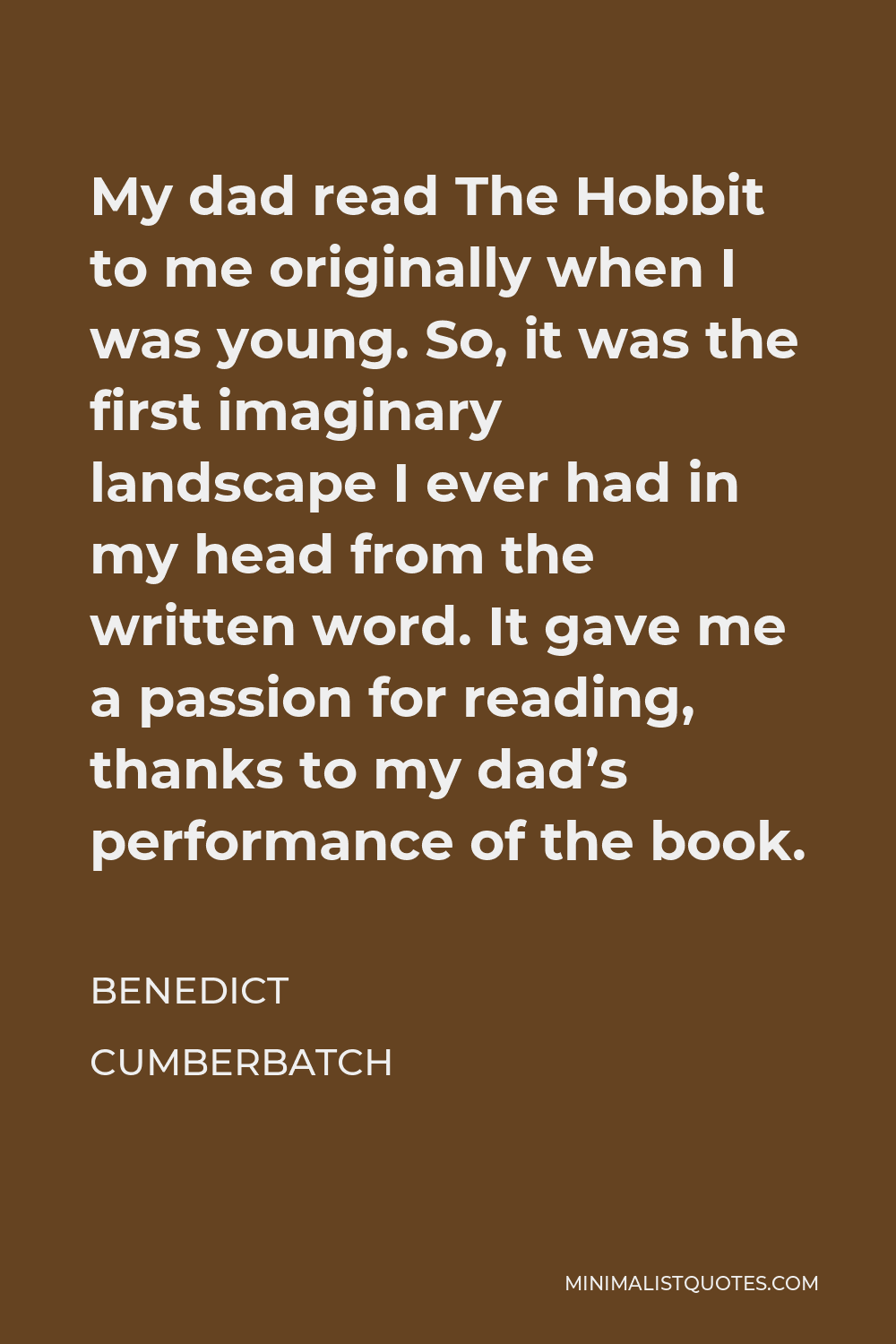 Benedict Cumberbatch Quote - My dad read The Hobbit to me originally when I was young. So, it was the first imaginary landscape I ever had in my head from the written word. It gave me a passion for reading, thanks to my dad’s performance of the book.