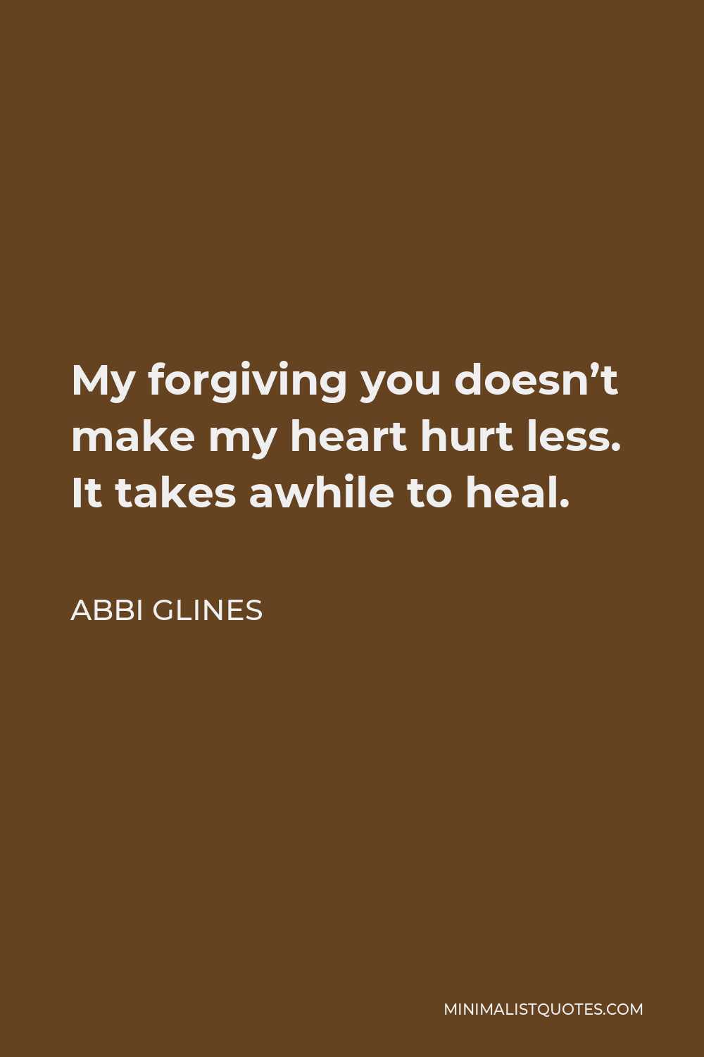 Abbi Glines Quote - My forgiving you doesn’t make my heart hurt less. It takes awhile to heal.