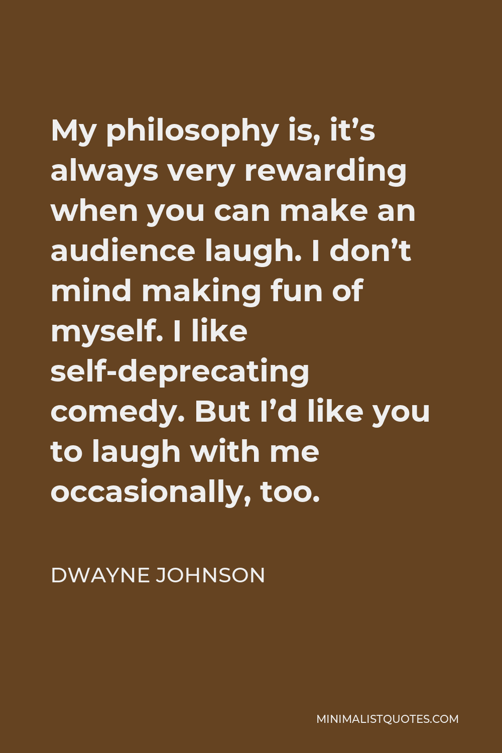 Dwayne Johnson Quote - My philosophy is, it’s always very rewarding when you can make an audience laugh. I don’t mind making fun of myself. I like self-deprecating comedy. But I’d like you to laugh with me occasionally, too.