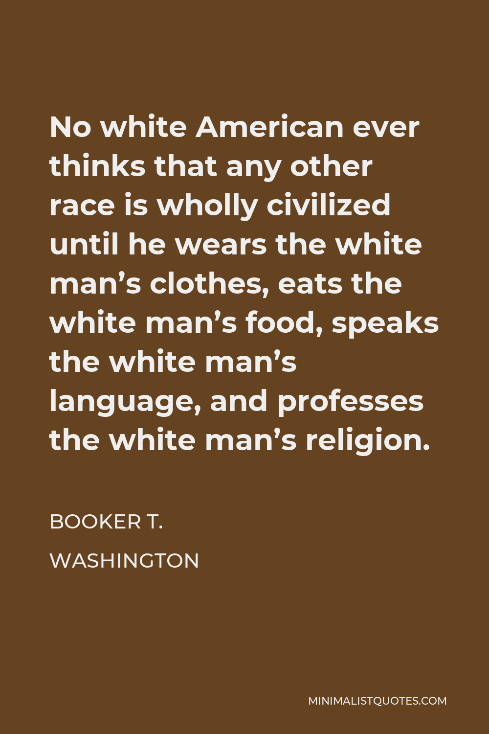 Booker T. Washington Quote - No white American ever thinks that any other race is wholly civilized until he wears the white man’s clothes, eats the white man’s food, speaks the white man’s language, and professes the white man’s religion.