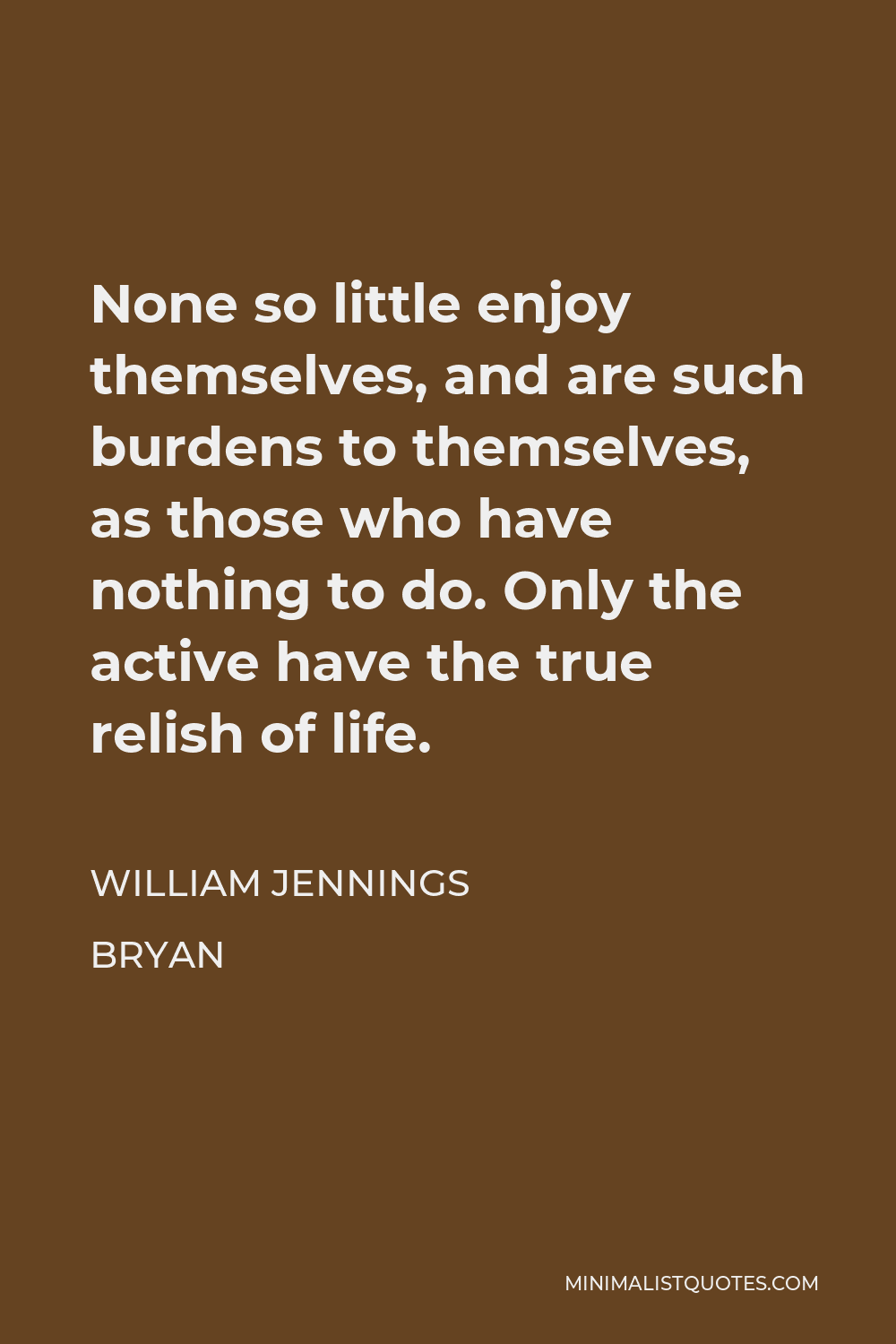 William Jennings Bryan Quote - None so little enjoy themselves, and are such burdens to themselves, as those who have nothing to do. Only the active have the true relish of life.