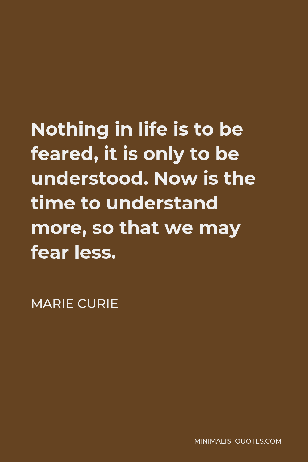Marie Curie Quote - Nothing in life is to be feared, it is only to be understood. Now is the time to understand more, so that we may fear less.