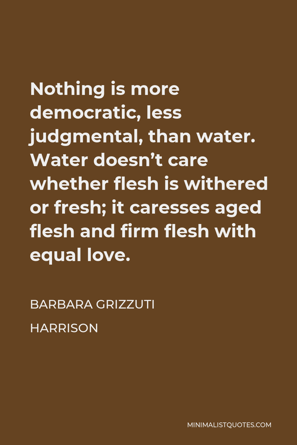 Barbara Grizzuti Harrison Quote - Nothing is more democratic, less judgmental, than water. Water doesn’t care whether flesh is withered or fresh; it caresses aged flesh and firm flesh with equal love.