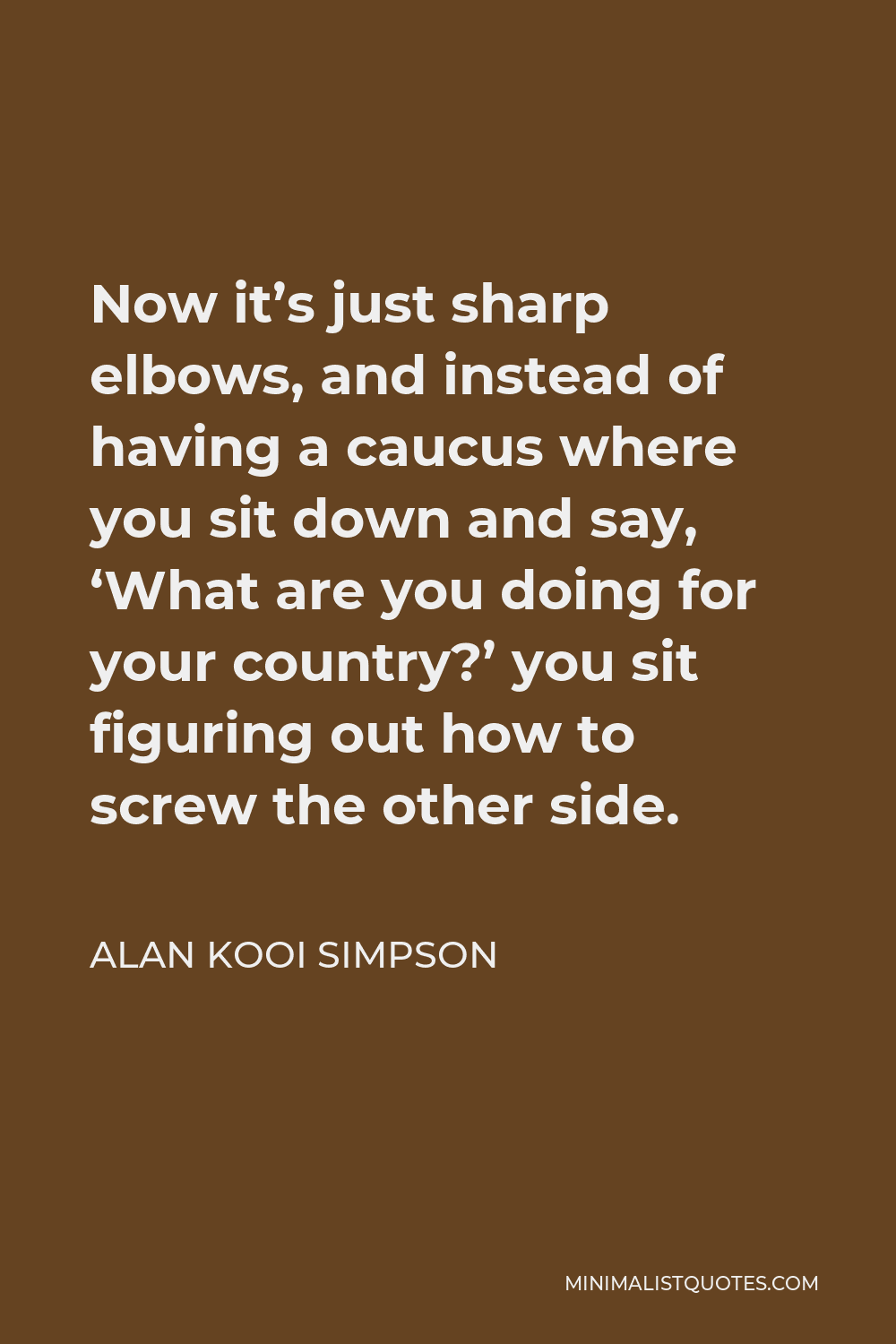Alan Kooi Simpson Quote - Now it’s just sharp elbows, and instead of having a caucus where you sit down and say, ‘What are you doing for your country?’ you sit figuring out how to screw the other side.