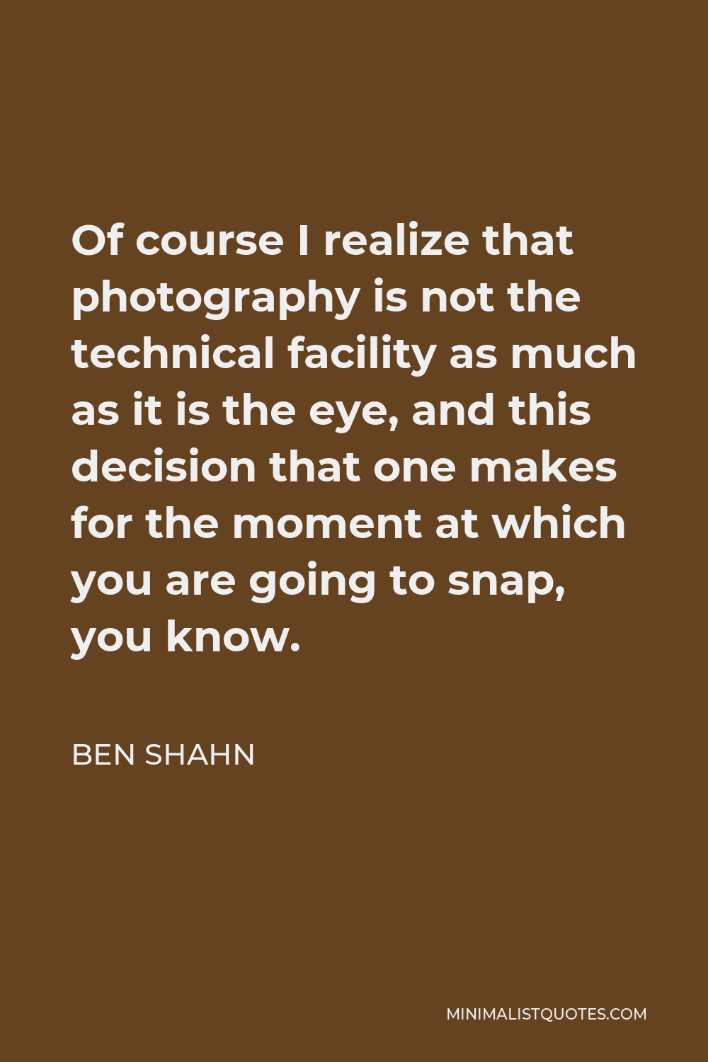 Ben Shahn Quote - Of course I realize that photography is not the technical facility as much as it is the eye, and this decision that one makes for the moment at which you are going to snap, you know.