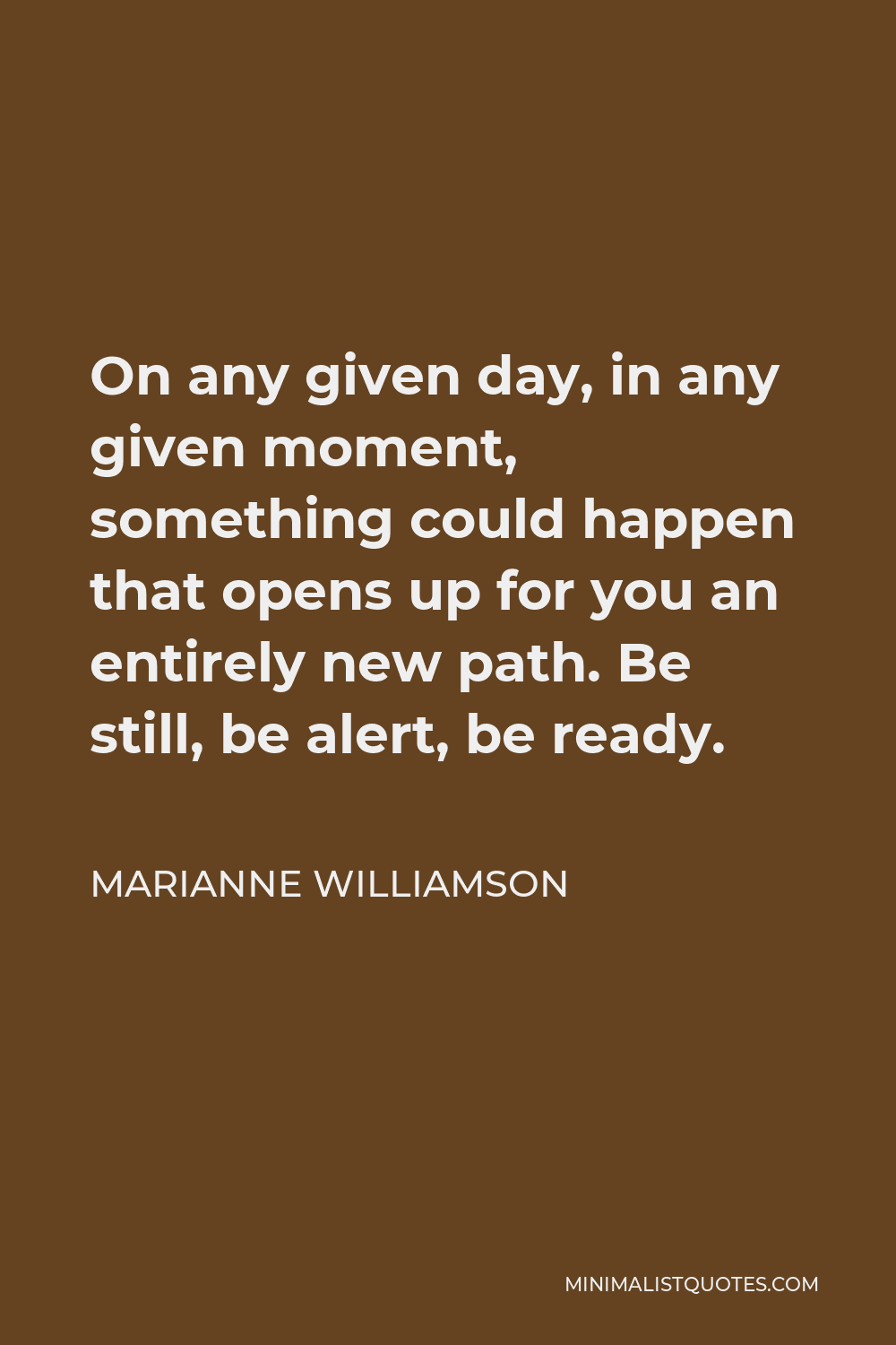 Marianne Williamson Quote - On any given day, in any given moment, something could happen that opens up for you an entirely new path. Be still, be alert, be ready.