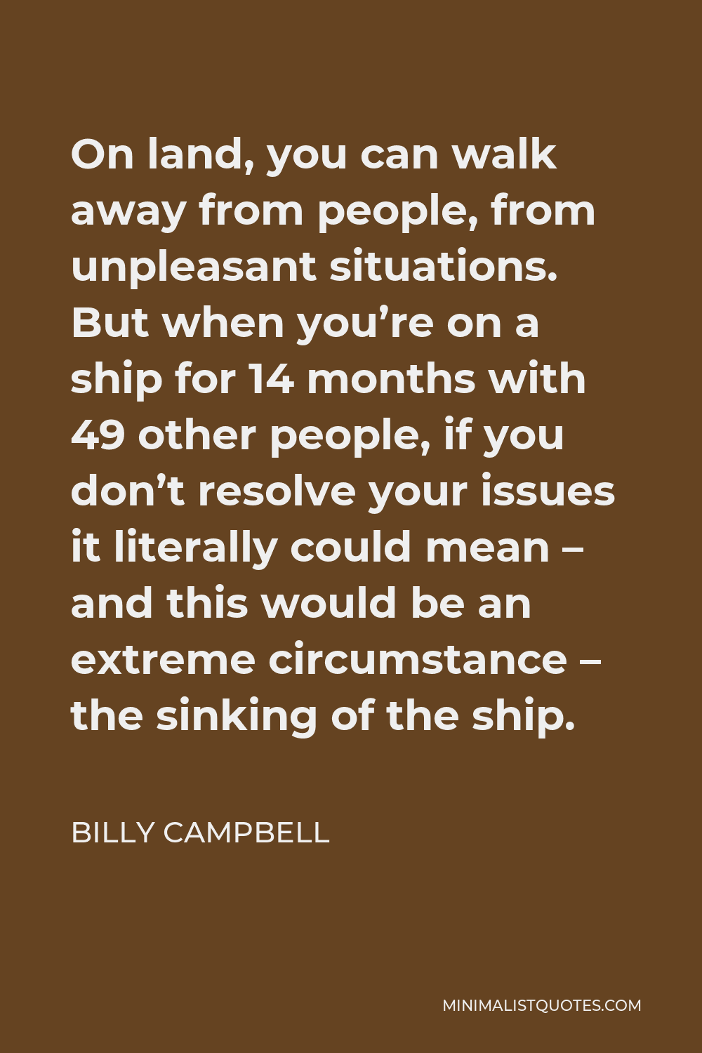 Billy Campbell Quote - On land, you can walk away from people, from unpleasant situations. But when you’re on a ship for 14 months with 49 other people, if you don’t resolve your issues it literally could mean – and this would be an extreme circumstance – the sinking of the ship.