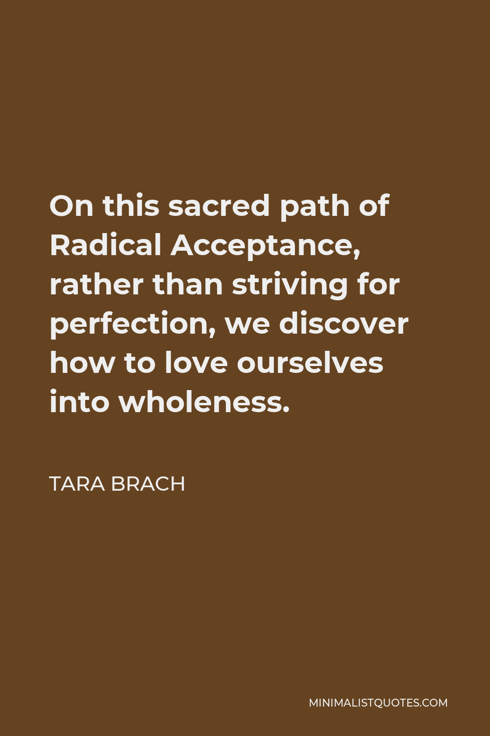 Tara Brach Quote - On this sacred path of Radical Acceptance, rather than striving for perfection, we discover how to love ourselves into wholeness.