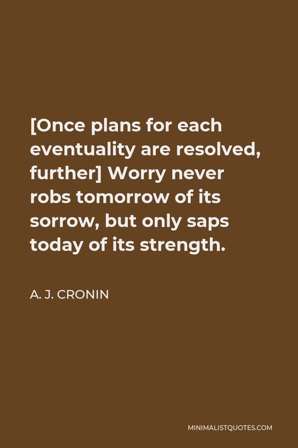 A. J. Cronin Quote - [Once plans for each eventuality are resolved, further] Worry never robs tomorrow of its sorrow, but only saps today of its strength.