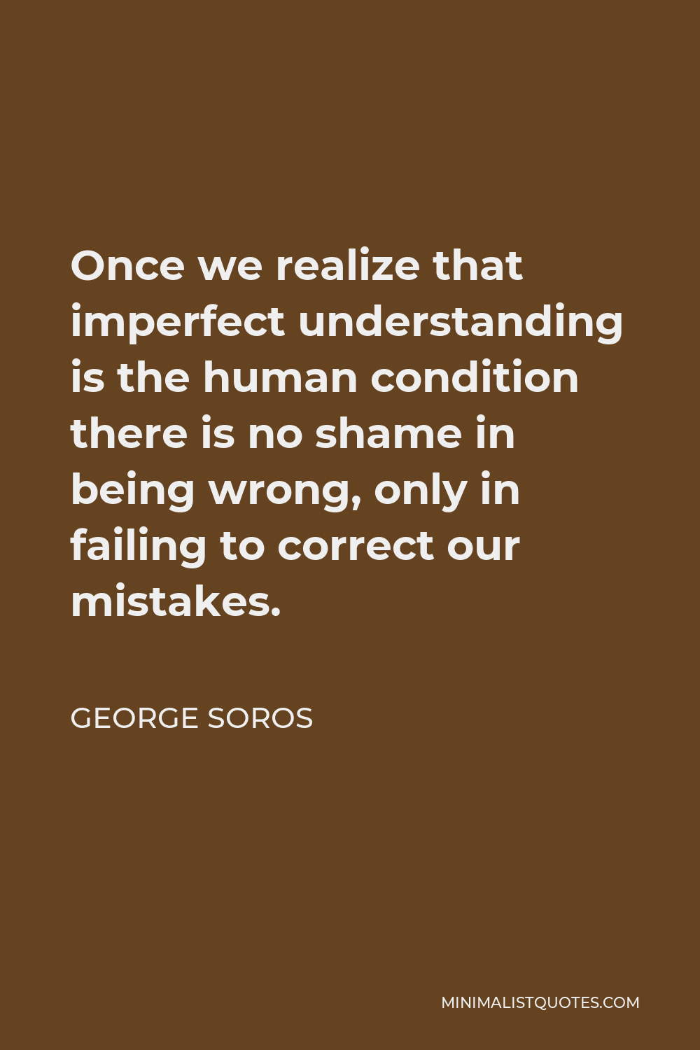 George Soros Quote - Once we realize that imperfect understanding is the human condition there is no shame in being wrong, only in failing to correct our mistakes.